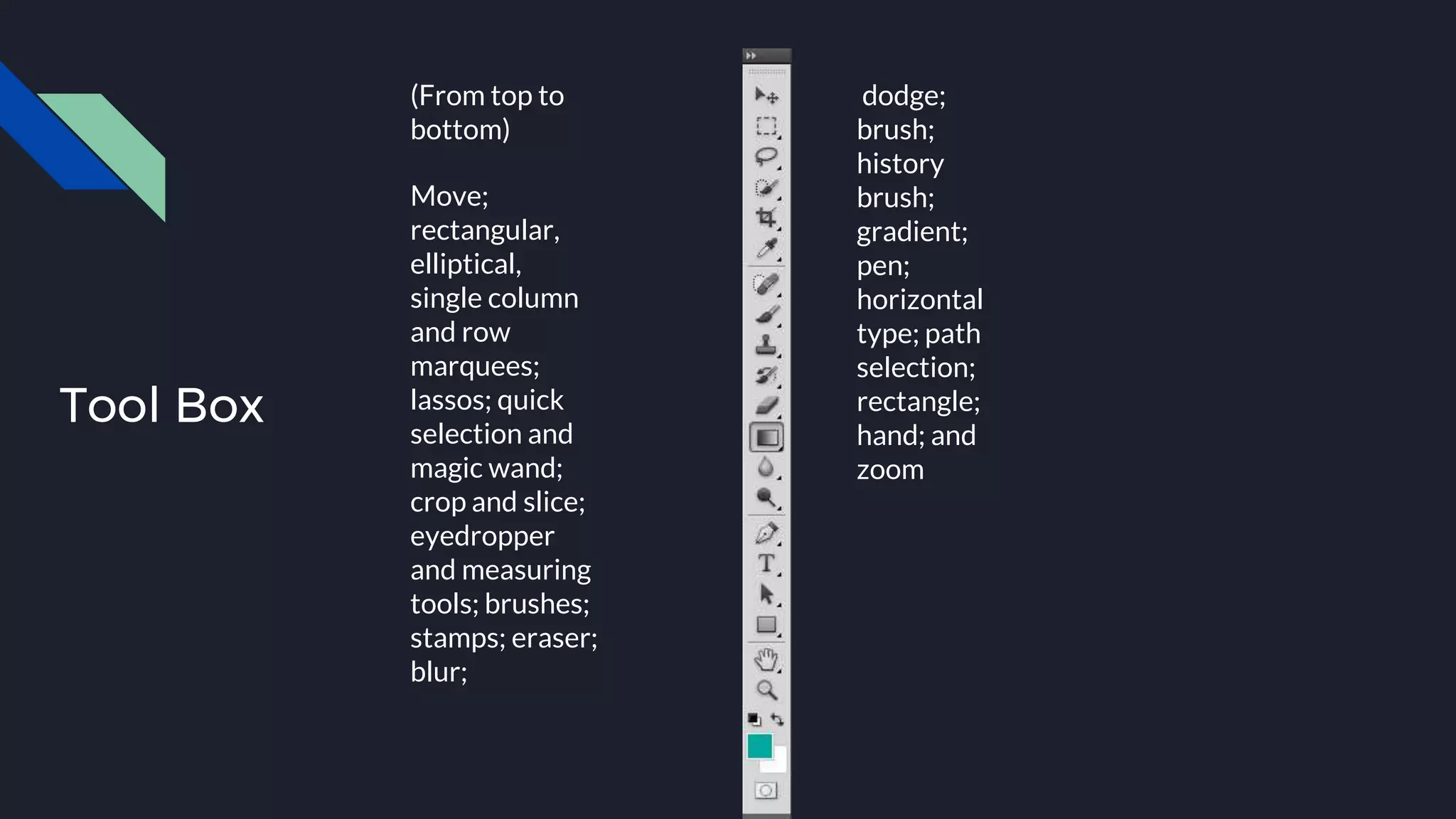 Tool Box
(From top to
bottom)
Move;
rectangular,
elliptical,
single column
and row
marquees;
lassos; quick
selection and
magic wand;
crop and slice;
eyedropper
and measuring
tools; brushes;
stamps; eraser;
blur;
dodge;
brush;
history
brush;
gradient;
pen;
horizontal
type; path
selection;
rectangle;
hand; and
zoom
 