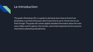 Le Introduction
This guide, Photoshop 101, is a guide to obviously learn how to kind of use
photoshop; I say kind of because I don’t know how to use it, I know how to use
Paint though. The guide will contain slightly detailed information about the main
menu ribbon and its options, the tool box, and certain important terms everyone
interested in photoshop should know.
 