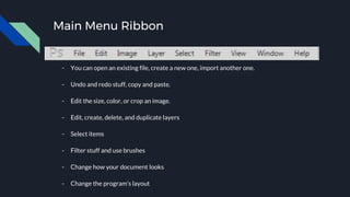 Main Menu Ribbon
- You can open an existing file, create a new one, import another one.
- Undo and redo stuff, copy and paste.
- Edit the size, color, or crop an image.
- Edit, create, delete, and duplicate layers
- Select items
- Filter stuff and use brushes
- Change how your document looks
- Change the program’s layout
 