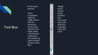 Tool Box
(From top to
bottom)
Move;
rectangular,
elliptical,
single column
and row
marquees;
lassos; quick
selection and
magic wand;
crop and slice;
eyedropper
and measuring
tools; brushes;
stamps; eraser;
blur;
dodge;
brush;
history
brush;
gradient;
pen;
horizontal
type; path
selection;
rectangle;
hand; and
zoom
 