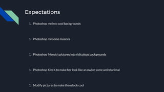 Expectations
1. Photoshop me into cool backgrounds
1. Photoshop me some muscles
1. Photoshop friends’s pictures into ridiculous backgrounds
1. Photoshop Kim K to make her look like an owl or some weird animal
1. Modify pictures to make them look cool
 