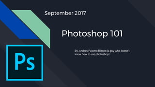 Photoshop 101
By, Andres Palomo Blanco (a guy who doesn’t
know how to use photoshop)
September 2017
 