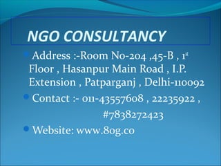 NGO CONSULTANCY
Address :-Room No-204 ,45-B , 1st

Floor , Hasanpur Main Road , I.P.
Extension , Patparganj , Delhi-110092
Contact :- 011-43557608 , 22235922 ,
#7838272423
Website: www.80g.co

 
