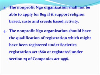 3. The nonprofit Ngo organization shall not be
able to apply for 80g if it support religion
based, caste and creeds based activity.
4. The nonprofit Ngo organization should have
the qualification of registration which might
have been registered under Societies
registration act 1860 or registered under
section 25 of Companies act 1956.

 