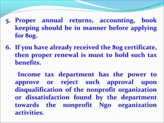 5. Proper annual returns, accounting, book
keeping should be in manner before applying
for 80g.
6. If you have already received the 80g certificate,
then proper renewal is must to hold such tax
benefits.
Income tax department has the power to
approve or reject such approval upon
disqualification of the nonprofit organization
or dissatisfaction found by the department
towards the nonprofit Ngo organization
activities.

 