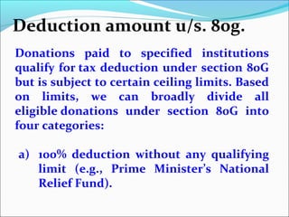 Deduction amount u/s. 80g.
Donations paid to specified institutions
qualify for tax deduction under section 80G
but is subject to certain ceiling limits. Based
on limits, we can broadly divide all
eligible donations under section 80G into
four categories:
a) 100% deduction without any qualifying
limit (e.g., Prime Minister’s National
Relief Fund).

 