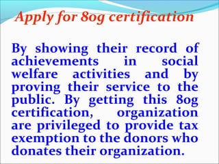 Apply for 80g certification
By showing their record of
achievements
in
social
welfare activities and by
proving their service to the
public. By getting this 80g
certification,
organization
are privileged to provide tax
exemption to the donors who
donates their organization.

 