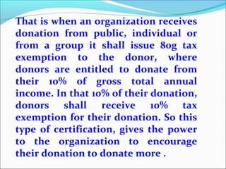 That is when an organization receives
donation from public, individual or
from a group it shall issue 80g tax
exemption to the donor, where
donors are entitled to donate from
their 10% of gross total annual
income. In that 10% of their donation,
donors shall receive 10% tax
exemption for their donation. So this
type of certification, gives the power
to the organization to encourage
their donation to donate more .

 