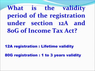 What is the validity
period of the registration
under section 12A and
80G of Income Tax Act?
12A registration : Lifetime validity
80G registration : 1 to 3 years validity

 