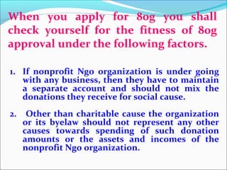 When you apply for 80g you shall
check yourself for the fitness of 80g
approval under the following factors.
1. If nonprofit Ngo organization is under going
with any business, then they have to maintain
a separate account and should not mix the
donations they receive for social cause.
2.

Other than charitable cause the organization
or its byelaw should not represent any other
causes towards spending of such donation
amounts or the assets and incomes of the
nonprofit Ngo organization.

 