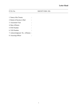 Letter Head
P.T.R. No. SOCIETY REG. NO.
1. Name of the Trustee :
2. Return of Income is filed :
3. Assessment Year :
4. Date of Return :
5. PAN Number :
6. TAN Number :
7. Acknowledgment No. of Return :
8. Assessing Officer :
1
 