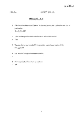 Letter Head
P.T.R. No. SOCIETY REG. NO.
ANNEXURE – B – 7
1. If Registered under section 12 (A) of the Income Tax Act, the Registration and date of
Registration:
-- Reg. Sr. No./CIT
2. .Is the trust Registered under section 80 G of the Income Tax Act:
-- Yes
3. The date of order and period of first recognition granted under section 80 G:
Not Applicable
4. Last period of exemption under section 80 G:
--
5. If not registered under section, reason for it:
-- NA
1
 