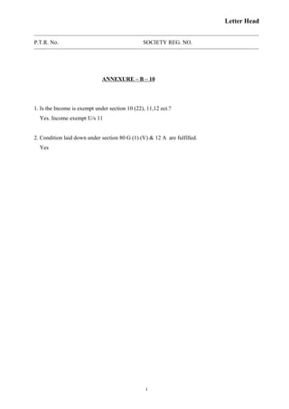 Letter Head
P.T.R. No. SOCIETY REG. NO.
ANNEXURE – B – 10
1. Is the Income is exempt under section 10 (22), 11,12 ect.?
Yes. Income exempt U/s 11
2. Condition laid down under section 80 G (1) (V) & 12 A are fulfilled.
Yes
1
 