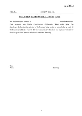 Letter Head
P.T.R. No. SOCIETY REG. NO.
DECLARTION REGARDING UTILISATION OF FUNDS
We, the undersigned, Trustees of a Private Charitable
Trust registered with Charity Commissioner (Maharashtra State) under Regn. No.
does hereby declare that the activities of the Trust are being carried on within India. As such, all
the funds received by the Trust till date has been utilized within India and any funds that shall be
received by the Trust in future shall be utilized within India only.
Date:
Place: Secretary
1
 