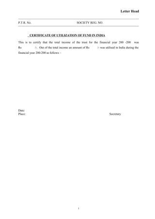 Letter Head
P.T.R. No. SOCIETY REG. NO.
CERTIFICATE OF UTILIZATION OF FUND IN INDIA
This is to certify that the total income of the trust for the financial year 200 -200 was
Rs /-. Out of the total income an amount of Rs /- was utilised in India during the
financial year 200-200 as follows –
Date:
Place: Secretary
1
 