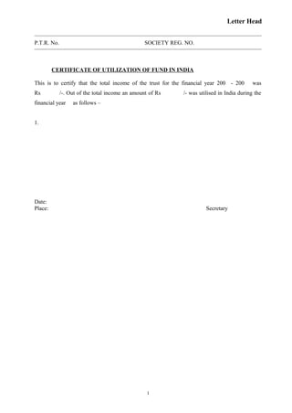 Letter Head
P.T.R. No. SOCIETY REG. NO.
CERTIFICATE OF UTILIZATION OF FUND IN INDIA
This is to certify that the total income of the trust for the financial year 200 - 200 was
Rs /-. Out of the total income an amount of Rs /- was utilised in India during the
financial year as follows –
1.
Date:
Place: Secretary
1
 