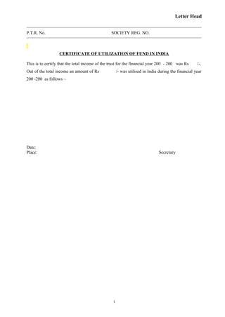 Letter Head
P.T.R. No. SOCIETY REG. NO.
CERTIFICATE OF UTILIZATION OF FUND IN INDIA
This is to certify that the total income of the trust for the financial year 200 - 200 was Rs /-.
Out of the total income an amount of Rs /- was utilised in India during the financial year
200 -200 as follows –
Date:
Place: Secretary
1
 
