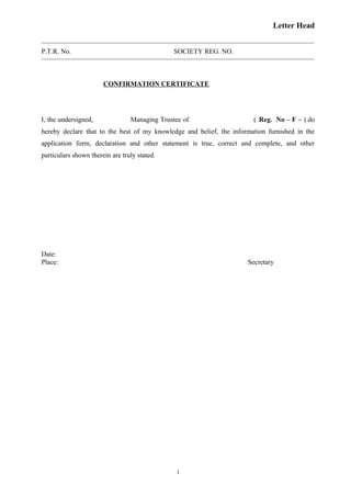 Letter Head
P.T.R. No. SOCIETY REG. NO.
CONFIRMATION CERTIFICATE
I, the undersigned, Managing Trustee of ( Reg. No – F – ) do
hereby declare that to the best of my knowledge and belief, the information furnished in the
application form, declaration and other statement is true, correct and complete, and other
particulars shown therein are truly stated.
Date:
Place: Secretary
1
 