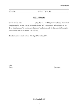 Letter Head
P.T.R. No. SOCIETY REG. NO.
DECLARATION
We the trustees of the ( Reg. No – F – 1545 City name) do hereby declare that
the provisions of Section 13 (I) (c) of the Income Tax Act, 1961 have not been infringed by the
Trust since the date of its creation upto the date of application made for the renewal of exemption
under section 80 G of the Income Tax Act, 1961.
This Declaration is made on this 29th day of November, 2007
Date:
Place: Secretary
DECLARATION
2
 
