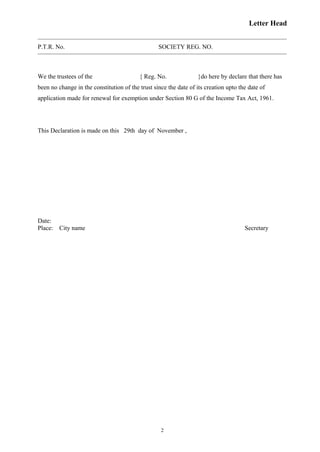 Letter Head
P.T.R. No. SOCIETY REG. NO.
We the trustees of the { Reg. No. }do here by declare that there has
been no change in the constitution of the trust since the date of its creation upto the date of
application made for renewal for exemption under Section 80 G of the Income Tax Act, 1961.
This Declaration is made on this 29th day of November ,
Date:
Place: City name Secretary
2
 