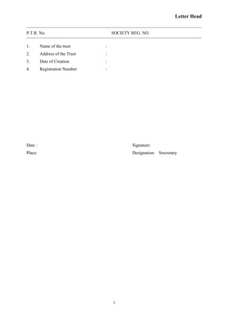 Letter Head
P.T.R. No. SOCIETY REG. NO.
1. Name of the trust :
2. Address of the Trust :
3. Date of Creation :
4. Registration Number :
Date : Signature:
Place: Designation: Srecretary
3
 
