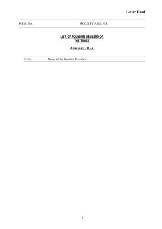 Letter Head
P.T.R. No. SOCIETY REG. NO.
LIST OF FOUNDER MEMBERS OF
THE TRUST
Annexure – B - 4
Sr.No. Name of the founder Member
5
 