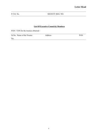 Letter Head
P.T.R. No. SOCIETY REG. NO.
List Of Executive Council & Members
PAN / TAN for the trustees obtained –
Sr.No. Name of the Trustee Address PAN
No.
6
 