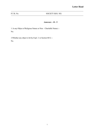 Letter Head
P.T.R. No. SOCIETY REG. NO.
Annexure - B – 5
1. Is any Object of Religious Nature or Non – Charitable Nature :-
No.
3.Whether any object is hit by Expl. 3. to Section 80 G :-
No.
7
 