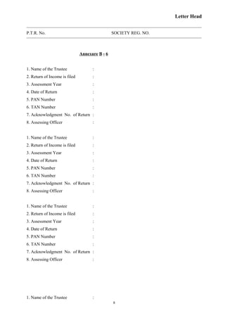 Letter Head
P.T.R. No. SOCIETY REG. NO.
Annexure B - 6
1. Name of the Trustee :
2. Return of Income is filed :
3. Assessment Year :
4. Date of Return :
5. PAN Number :
6. TAN Number :
7. Acknowledgment No. of Return :
8. Assessing Officer :
1. Name of the Trustee :
2. Return of Income is filed :
3. Assessment Year :
4. Date of Return :
5. PAN Number :
6. TAN Number :
7. Acknowledgment No. of Return :
8. Assessing Officer :
1. Name of the Trustee :
2. Return of Income is filed :
3. Assessment Year :
4. Date of Return :
5. PAN Number :
6. TAN Number :
7. Acknowledgment No. of Return :
8. Assessing Officer :
1. Name of the Trustee :
8
 