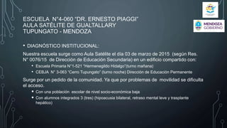 ESCUELA N°4-060 “DR. ERNESTO PIAGGI”
AULA SATÉLITE DE GUALTALLARY
TUPUNGATO - MENDOZA
• DIAGNÓSTICO INSTITUCIONAL:
Nuestra escuela surge como Aula Satélite el día 03 de marzo de 2015 (según Res.
N° 0076/15 de Dirección de Educación Secundaria) en un edificio compartido con:
• Escuela Primaria N°1-521 “Hermenegildo Hidalgo”(turno mañana)
• CEBJA N° 3-063 “Cerro Tupungato” (turno noche) Dirección de Educación Permanente
Surge por un pedido de la comunidad. Ya que por problemas de movilidad se dificulta
el acceso.
 Con una población escolar de nivel socio-económica baja,
 Con alumnos integrados 3 (tres) (hipoacusia bilateral, retraso mental leve y trasplante
hepático)
 