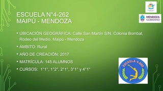 ESCUELA N°4-262
MAIPÚ - MENDOZA
• UBICACIÓN GEOGRÁFICA: Calle San Martín S/N. Colonia Bombal,
Rodeo del Medio, Maipú - Mendoza
• ÁMBITO: Rural
• AÑO DE CREACIÓN: 2017
• MATRÍCULA: 145 ALUMNOS
• CURSOS: 1°1°, 1°2°, 2°1°, 3°1° y 4°1°
 