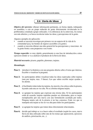 33
TÉCNICAS DE DIÁLOGO, OBSERVACIÓN Y DINÁMICA DE GRUPO DE APLICACIÓN GENERAL
2.6 Lluvia de ideas
Objetivo del ejercicio: obtener información pertinente, en forma rápida, trabajando
en asamblea, o con un grupo reducido de gente directamente involucrada en la
problemática estudiada (grupo enfocado). A la diferencia de la entrevista, los temas
son más abiertos y se busca recolectar todas las ideas y percepciones de la gente.
Algunos ejemplos de aplicación:
•	 cuando se necesita investigar por primera vez un aspecto de la vida de la
comunidad (p.ej. las fuentes de ingreso accesibles a la gente);
•	 cuando se necesita obtener una idea general de las percepciones y reacciones de
la gente frente a una propuesta o un evento.
Tiempo requerido: es muy rápido; generalmente es una fase de introducción a otros
ejercicios donde se va a analizar el producto de la lluvia de ideas.
Material necesario: pizarra, papelón, plumones, tarjetas.
Metodología:
Paso 1:	 introducir la dinámica con una pregunta abierta sobre el tema que interesa.
Escribir o visualizar la pregunta.
Paso 2:	 los participantes deben visualizar todas las ideas expresadas sobre tarjetas
(una por tarjeta, max. 3 líneas). Los que saben escribir mejor ayudan a
los demás.
Paso 3:	 el facilitador reúne todas las tarjetas, las mezcla y las coloca sobre la pizarra,
leyendo cada una en voz alta. No se elimina ninguna tarjeta.
Paso 4:	 se agrupan las tarjetas que expresan una misma idea. Si los participantes
están de acuerdo, tarjetas repetidas pueden ser eliminadas, pero es mejor
reemplazarlas por una nueva con una formulación acordada por todos.
Ninguna tarjeta sale de la pizarra si no hay consenso. Cada vez que se
manipula una tarjeta se lee en voz alta para todos los participantes.
Paso 5: 	 se agrupan las tarjetas que tratan ideas directamente relacionadas.
Paso 6:	 decidir qué trabajo se va a hacer sobre el resultado (según los casos, nueva
lluvia de idea enfocada sobre uno de los temas que aparecieron, ejercicios
de análisis, priorización, etc...).
 