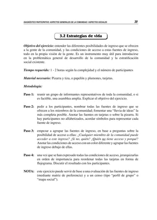 39
DIAGNÓSTICO PARTICIPATIVO: ASPECTOS GENERALES DE LA COMUNIDAD / ASPECTOS SOCIALES
3.2 Estrategias de vida
Objetivo del ejercicio: entender las diferentes posibilidades de ingreso que se ofrecen
a la gente de la comunidad, y las condiciones de acceso a estas fuentes de ingreso,
todo en la propia visión de la gente. Es un instrumento muy útil para introducirse
en la problemática general de desarrollo de la comunidad y la estratificación
social existente.
Tiempo requerido: 1 - 2 horas según la complejidad y el número de participantes
Material necesario: Pizarra y tiza, o papelón y plumones, tarjetas.
Metodología:
Paso 1:	 reunir un grupo de informantes representativos de toda la comunidad, o si
es factible, una asamblea amplia. Explicar el objetivo del ejercicio.
Paso 2:	 pedir a los participantes, nombrar todas las fuentes de ingreso que se
ofrecen a los miembros de la comunidad; fomentar una “lluvia de ideas” la
más completa posible. Anotar las fuentes en tarjetas o sobre la pizarra. Si
hay participantes no alfabetizados, acordar símbolos para representar cada
fuente de ingreso.
Paso 3:	 empezar a agrupar las fuentes de ingreso, en base a preguntas sobre la
posibilidad de acceso a ellas: ¿Cualquier miembro de la comunidad puede
acceder a este ingreso? ¡Si no, quién? ¡Quién no tiene acceso y porqué?
Anotar las condiciones de acceso con un color diferente y agrupar las fuentes
de ingreso debajo de ellas.
Paso 4: 	 una vez que se han expresado todas las condiciones de acceso, jerarquizarlas
en orden de importancia para reordenar todas las tarjetas en forma de
flujograma. Discutir el resultado con los participantes.
NOTA:	 este ejercicio puede servir de base a una evaluación de las fuentes de ingreso
(mediante matriz de preferencia) y a un censo (tipo “perfil de grupo” o
“mapa social”).
 