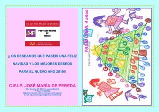 ¡¡ OS DESEAMOS QUE PASÉIS UNA FELIZ
NAVIDAD Y LOS MEJORES DESEOS
PARA EL NUEVO AÑO 2019!!
C.E.I.P. JOSÉ MARÍA DE PEREDA
C/La Moraña, 27. 28915- Leganés(Madrid)
TF-FAX: 916886052
http://www.educa.madrid.org/cp.pereda.leganes
E-mail: cp.pereda.leganes@educa.madrid.org
 