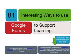 81 Interesting Ways to use
Google
Forms
to Support
Learning
Please continue to crowdsource the Interesting
Ways resources by adding your own ideas, sharing
and helping to maintain the documents. Thank you
- Tom Barrett
This work is licensed under a Creative
Commons Attribution Noncommercial Share Alike
3.0 License.
Jump to the last
slide to add your
own idea
 