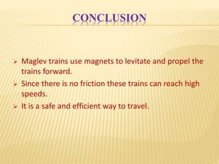 CONCLUSION
 Maglev trains use magnets to levitate and propel the
trains forward.
 Since there is no friction these trains can reach high
speeds.
 It is a safe and efficient way to travel.
 
