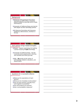 Background:
 q American Anthropological Association
   distributes an RFP to find a university
   press to publish its journals and to create
   AnthroSource

 q University of California Press wins the bid
   with Atypon as their technology partner

 q AS Steering Committee with librarians,
   academics, AAA divisions, members is
   formed




Each partner brings needed strengths:
 q Atypon: superior technology for building
   a portal including PDFplus technology

 q University of California Press: top-tier
   university press experienced in working
   with societies and online journals

 q AAA: the society at the center of
   anthropology research, education, and
   dissemination




Questions for a successful alliance:


 q What are the expectations of each
   partner?
 q What are the timetables & deliverables?
 q How do three partners (actually five!)
   work together successfully?
 q How will problems be resolved?
 q How is accountability measured?




                                                 2
 