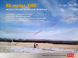 80-meter XHD
INSTALLATION OVERVIEW WEBINAR

Paul Dawson – Global Sales Manager
Larry Jacobs – Marketing Manager
Steve Clark – P.E., Mechanical Engineer & Technical Lead
Emeric Rochford – Mechanical Engineer & Crew Leader




                                                           24 March 2011
 