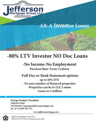 -80% LTV Investor NO Doc Loans
-No Income-No Employment
Purchase/Rate Term/ Cashout
-Full Doc or Bank Statement options
up to 50% DTI
-No max number of financed properties
-Properties can be in LLC’s name
-Loans to 2 million								
Alt-A Investor Loans
Jefferson Mortgage Group LLC
NMLS# 935554 (www.consumeraccess.org)
George Omilan | President
NMLS# 873983
703.938.2817 | george@jeffersonmortgage.com
Lic. in VA,MD, DC, PA
www.jeffersonmortgage.com
 