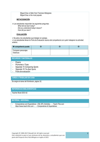 Copyright © 1990-2017 Edusoft Ltd. All rights reserved.
Este material es para el uso exclusivo de los docentes y estudiantes que son
parte del Proyecto Perú País Bilingüe en Inglés al 2021
3
Miguel Grau is fatter than Francisco Bolognesi.
Miguel Grau is the most popular.
METACOGNICIÓN
Los estudiantes responden las siguientes preguntas:
What did we learn today?
Did you understand today’s lesson?
How did you learn?
EVALUACIÓN
Se pide a los estudiantes que trabajen en parejas.
Los estudiantes llenan la Ficha de Evaluación acerca del compañero/a con quién trabajaron la actividad
anterior.
Mi compañero/a puede:   
Comparar personajes
históricos
TAREA A TRABAJAR EN CASA
Se asigna la tarea del Workbook, página 32.
REFERENCIAS BIBLIOGRÁFICAS
Teacher Book EDO A2
MATERIAL ADICIONAL
- Comparatives and Superlatives - ESL EFL Activities ... - Teach-This.com
https://www.teach-this.com › ... › Comparatives & Superlatives
RECURSOS Y MATERIALES
- Pizarra
- Plumones o Tizas
- Separata 15 Comparing Sports
- Separata 16 The Best Sports
- Ficha de evaluación
 