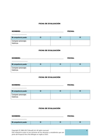 Copyright © 1990-2017 Edusoft Ltd. All rights reserved.
Este material es para el uso exclusivo de los docentes y estudiantes que son
parte del Proyecto Perú País Bilingüe en Inglés al 2021
4
FICHA DE EVALUACIÓN
NOMBRE: ___________________________________________________ FECHA:
__________________
Mi compañero/a puede:   
Comparar personajes
históricos
FICHA DE EVALUACIÓN
NOMBRE: ___________________________________________________ FECHA:
___________________
Mi compañero/a puede:   
Comparar personajes
históricos
FICHA DE EVALUACIÓN
NOMBRE: ___________________________________________________ FECHA:
__________________
Mi compañero/a puede:   
Comparar personajes
históricos
FICHA DE EVALUACIÓN
NOMBRE: ___________________________________________________ FECHA:
__________________
Mi compañero/a puede:   
 