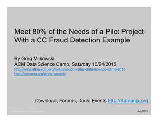 © 2015 ligaDATA, Inc. All Rights Reserved.
 October 2015
Download, Forums, Docs, Events http://Kamanja.org 
Meet 80% of the Needs of a Pilot Project
With a CC Fraud Detection Example
By Greg Makowski
ACM Data Science Camp, Saturday 10/24/2015
http://www.sfbayacm.org/event/silicon-valley-data-science-camp-2015
http://kamanja.org/white-papers/
 