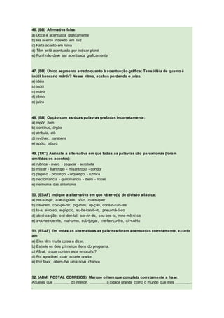 46. (BB) Afirmativa falsa:
a) Dôce é acentuada graficamente
b) Há acento indevido em raíz
c) Falta acento em ruina
d) Têm está acentuada por indicar plural
e) Funil não deve ser acentuada graficamente
47. (BB) Único segmento errado quanto à acentuação gráfica: Tens idéia de quanto é
inútil bancar o mártir? Nesse rítmo, acabas perdendo o juízo.
a) idéia
b) inútil
c) mártir
d) rítmo
e) juízo
48. (BB) Opção com as duas palavras grafadas incorretamente:
a) repôr, ítem
b) contínuo, órgão
c) atribuía, alô
d) revólver, parabéns
e) apóio, jaburú
49. (TRT) Assinale a alternativa em que todas as palavras são paroxítonas (foram
omitidos os acentos):
a) rubrica - avaro - pegada - acrobata
b) mister - filantropo - misantropo - condor
c) pegaso - prototipo - arquetipo - rubrica
d) necromancia - quiromancia - ibero - nobel
e) nenhuma das anteriores
50. (ESAF) Indique a alternativa em que há erro(s) de divisão silábica:
a) res-sur-gir, a-ve-ri-güeis, vô-o, quais-quer
b) ca-í-ram, co-o-pe-rar, pig-meu, op-ção, cons-ti-tuin-tes
c) tu-a, ai-ro-so, e-gí-pcio, su-bs-tan-ti-vo, pneu-má-ti-co
d) ab-di-ca-ção, o-ci-den-tal, sor-rin-do, sou-bes-te, mne-mô-ni-ca
e) a-do-les-cen-te, mai-o-res, sub-ju-gar, me-lan-co-li-a, cir-cui-to
51. (ESAF) Em todas as alternativas as palavras foram acentuadas corretamente, exceto
em:
a) Eles têm muita coisa a dizer.
b) Estude os dois primeiros ítens do programa.
c) Afinal, o que contém este embrulho?
d) Foi agradável ouvir aquele orador.
e) Por favor, dêem-lhe uma nova chance.
52. (ADM. POSTAL CORREIOS) Marque o item que completa corretamente a frase:
Aqueles que ............... do interior, ............... a cidade grande como o mundo que lhes ...............
.
 