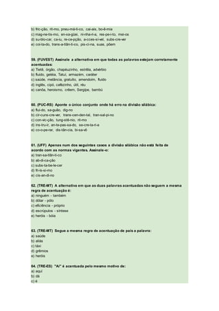 b) fric-ção, rit-mo, pneu-má-ti-co, cai-ais, bo-ê-mia
c) mag-ne-tis-mo, en-xa-güei, ni-nha-ri-a, res-pe-i-to, mei-os
d) su-blo-car, ca-iu, re-ce-pção, a-cces-sí-vel, subs-cre-ver
e) coi-ta-do, trans-a-tlân-ti-co, pis-ci-na, suas, põem
59. (FUVEST) Assinale a alternativa em que todas as palavras estejam corretamente
acentuadas:
a) Tietê, órgão, chapéuzinho, estrêla, advérbio
b) fluido, geléia, Tatuí, armazém, caráter
c) saúde, melância, gratuíto, amendoím, fluído
d) inglês, cipó, cafèzinho, útil, réu
e) canôa, heroismo, crêem, Sergípe, bambú
60. (PUC-RS) Aponte o único conjunto onde há erro na divisão silábica:
a) flui-do, sa-guão, dig-no
b) cir-cuns-cre-ver, trans-cen-den-tal, tran-sal-pi-no
c) con-vic-ção, tung-stê-nio, rit-mo
d) ins-tru-ir, an-te-pas-sa-do, se-cre-ta-ri-a
e) co-o-pe-rar, dis-tân-cia, bi-sa-vô
61. (UFF) Apenas num dos seguintes casos a divisão silábica não está feita de
acordo com as normas vigentes. Assinale-o:
a) tran-sa-tlân-ti-co
b) ab-di-ca-ção
c) subs-ta-be-le-cer
d) fri-ís-si-mo
e) cis-an-di-no
62. (TRE-MT) A alternativa em que as duas palavras acentuadas não seguem a mesma
regra de acentuação é:
a) ninguém - também
b) dólar - pólo
c) eficiência - próprio
d) escrúpulos - síntese
e) heróis - bóia
63. (TRE-MT) Segue a mesma regra de acentuação de país a palavra:
a) saúde
b) aliás
c) táxi
d) grêmios
e) heróis
64. (TRE-ES) "Aí" é acentuada pelo mesmo motivo de:
a) aquí
b) dá
c) é
 