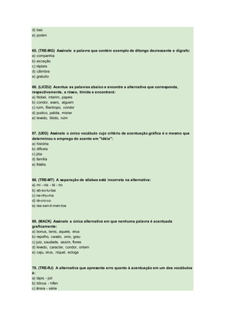 d) baú
e) porém
65. (TRE-MG) Assinale a palavra que contém exemplo de ditongo decrescente e dígrafo:
a) companhia
b) exceção
c) répteis
d) cãimbra
e) gratuito
66. (LICEU) Acentue as palavras abaixo e encontre a alternativa que corresponda,
respectivamente, a róseo, tímida e encontrará:
a) Nobel, interim, papeis
b) condor, avaro, alguem
c) ruim, filantropo, condor
d) pudico, palida, mister
e) levedo, libido, ruim
67. (UEG) Assinale o único vocábulo cujo critério de acentuação gráfica é o mesmo que
determinou o emprego do acento em "idéia":
a) história
b) difíceis
c) jóia
d) família
e) fidélis
68. (TRE-MT) A separação de sílabas está incorreta na alternativa:
a) mi - nis - té - rio
b) ab-so-lu-tas
c) ne-nhu-ma
d) té-cni-co
e) res-sen-ti-men-tos
69. (MACK) Assinale a única alternativa em que nenhuma palavra é acentuada
graficamente:
a) bonus, tenis, aquele, virus
b) repolho, cavalo, onix, grau
c) juiz, saudade, assim, flores
d) levedo, caracter, condor, ontem
e) caju, virus, niquel, ecloga
70. (TRE-RJ) A alternativa que apresenta erro quanto à acentuação em um dos vocábulos
é:
a) lápis - júri
b) bônus - hífen
c) ânsia - série
 