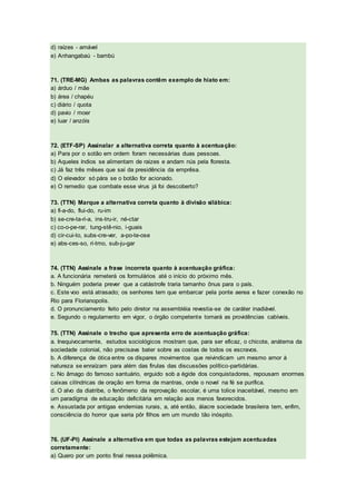 d) raízes - amável
e) Anhangabaú - bambú
71. (TRE-MG) Ambas as palavras contêm exemplo de hiato em:
a) árduo / mãe
b) área / chapéu
c) diário / quota
d) pavio / moer
e) luar / anzóis
72. (ETF-SP) Assinalar a alternativa correta quanto à acentuação:
a) Para por o sotão em ordem foram necessárias duas pessoas.
b) Aqueles índios se alimentam de raizes e andam nús pela floresta.
c) Já faz três mêses que saí da presidência da emprêsa.
d) O elevador só pára se o botão for acionado.
e) O remedio que combate esse virus já foi descoberto?
73. (TTN) Marque a alternativa correta quanto à divisão silábica:
a) fi-a-do, flui-do, ru-im
b) se-cre-ta-ri-a, ins-tru-ir, né-ctar
c) co-o-pe-rar, tung-stê-nio, i-guais
d) cir-cui-to, subs-cre-ver, a-po-te-ose
e) abs-ces-so, ri-tmo, sub-ju-gar
74. (TTN) Assinale a frase incorreta quanto à acentuação gráfica:
a. A funcionária remeterá os formulários até o início do próximo mês.
b. Ninguém poderia prever que a catástrofe traria tamanho ônus para o país.
c. Este voo está atrasado; os senhores tem que embarcar pela ponte aerea e fazer conexão no
Rio para Florianopolis.
d. O pronunciamento feito pelo diretor na assembléia revestia-se de caráter inadiável.
e. Segundo o regulamento em vigor, o órgão competente tomará as providências cabíveis.
75. (TTN) Assinale o trecho que apresenta erro de acentuação gráfica:
a. Inequivocamente, estudos sociológicos mostram que, para ser eficaz, o chicote, anátema da
sociedade colonial, não precisava bater sobre as costas de todos os escravos.
b. A diferença de ótica entre os díspares movimentos que reivindicam um mesmo amor à
natureza se enraízam para além das firulas das discussões político-partidárias.
c. No âmago do famoso santuário, erguido sob a égide dos conquistadores, repousam enormes
caixas cilíndricas de oração em forma de mantras, onde o novel na fé se purifica.
d. O alvo da diatribe, o fenômeno da reprovação escolar, é uma tolice inaceitável, mesmo em
um paradígma de educação deficitária em relação aos menos favorecidos.
e. Assustada por antigas endemias rurais, a, até então, álacre sociedade brasileira tem, enfim,
consciência do horror que seria pôr filhos em um mundo tão inóspito.
76. (UF-PI) Assinale a alternativa em que todas as palavras estejam acentuadas
corretamente:
a) Quero por um ponto final nessa polêmica.
 