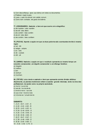 b) Com desconfiança, apos sua rúbrica em todos os documentos.
c) Preferem maçã à pera.
d) Lavou o pelo do animal com sabão comum.
e) Como bom contador, ele gosta de boêmia.
77. (CESGRANRIO) Assinale o item em que ocorre erro ortográfico:
a) ele mantém / eles mantêm
b) ele dê / eles dêem
c) ela contém / elas contêm
d) ele vê / eles vêem
e) ele contém / eles contêem
78. (PUC-RJ) Aponte a opção em que as duas palavras são acentuadas devido à mesma
regra:
a) saí - dói
b) relógio - própria
c) só - sóis
d) dá - custará
e) até - pé
79. (UNIRIO) Assinale a opção em que o vocábulo apresenta ao mesmo tempo um
encontro consonantal, um dígrafo consonantal e um ditongo fonético:
a) ninguém
b) coalhou
c) iam
d) nenhum
e) murcham
80. (TRT-ES) Leia o texto e assinale o item que apresenta correta divisão silábica:
Atualmente, as plantas medicinais voltam a suscitar grande interesse, tanto na área dos
profissionais da saúde como na própria sociedade.
a) mui-to / su-sci-tar
b) saú-de / so-cie-da-de
c) me-di-ci-na-is / sa-ú-de
d) sus-ci-tar / me-di-ci-nais
e) in-te-res-se / a-tual-men-te
GABARITO:
1 - A 21 - B 41 - A 61 - E
2 - A 22 - A 42 - A 62 - B
3 - B 23 - A 43 - A 63 - A
4 - D 24 - D 44 - B 64 - D
5 - A 25 - C 45 - D 65 - B
6 - D 26 - B 46 - A 66 - D
7 - B 27 - B 47 - D 67 - C
8 - C 28 - A 48 - A 68 - D
9 - B 29 - E 49 - A 69 - C
10 - A 30 - C 50 - C 70 - E
 