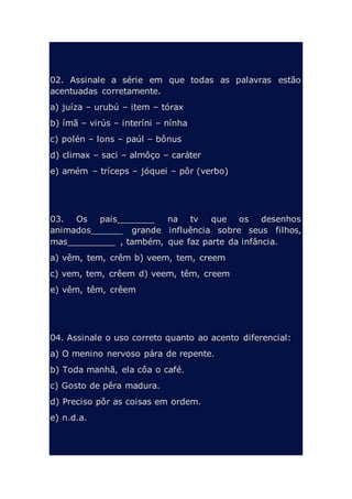 02. Assinale a série em que todas as palavras estão
acentuadas corretamente.
a) juíza – urubú – item – tórax
b) ímã – virús – interíni – nínha
c) polén – lons – paúl – bônus
d) climax – saci – almôço – caráter
e) amém – tríceps – jóquei – pôr (verbo)
03. Os pais_______ na tv que os desenhos
animados______ grande influência sobre seus filhos,
mas_________ , também, que faz parte da infância.
a) vêm, tem, crêm b) veem, tem, creem
c) vem, tem, crêem d) veem, têm, creem
e) vêm, têm, crêem
04. Assinale o uso correto quanto ao acento diferencial:
a) O menino nervoso pára de repente.
b) Toda manhã, ela côa o café.
c) Gosto de pêra madura.
d) Preciso pôr as coisas em ordem.
e) n.d.a.
 