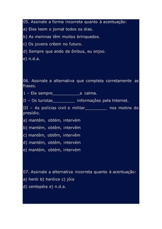05. Assinale a forma incorreta quanto à acentuação:
a) Eles leem o jornal todos os dias.
b) As meninas têm muitos brinquedos.
c) Os jovens crêem no futuro.
d) Sempre que ando de ônibus, eu enjoo.
e) n.d.a.
06. Assinale a alternativa que completa corretamente as
frases.
1 – Ele sempre___________a calma.
II – Os turistas_________ informações pela lnternet.
III – As polícias civil e militar_________ nos motins do
presídio.
a) mantêm, obtém, intervém
b) mantém, obtêm, intervêm
c) mantêm, obtêm, intervêm
d) mantém, obtêm, intervém
e) mantém, obtém, intervém
07. Assinale a alternativa incorreta quanto à acentuação:
a) herói b) heróico c) jóia
d) centopéia e) n.d.a.
 