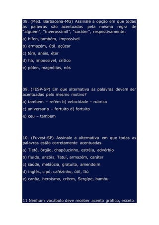 08. (Med. Barbacena-MG) Assinale a opção em que todas
as palavras são acentuadas pela mesma regra de
“alguém”, “inverossímil”, “caráter”, respectivamente:
a) hífen, também, impossível
b) armazém, útil, açúcar
c) têm, anéis, éter
d) há, impossível, crítico
e) pólen, magnólias, nós
09. (FESP-SP) Em que alternativa as palavras devem ser
acentuadas pelo mesmo motivo?
a) tambem – refém b) velocidade – rubrica
c) aniversario – fortuito d) fortuito
e) ceu – tambem
10. (Fuvest-SP) Assinale a alternativa em que todas as
palavras estão corretamente acentuadas.
a) Tietê, órgão, chapéuzinho, estréia, advérbio
b) fluido, anzóis, Tatuí, armazém, caráter
c) saúde, melâúcia, gratuíto, amendoim
d) inglês, cipó, cafézinho, útil, Itú
e) canôa, heroismo, crêem, Sergípe, bambu
11 Nenhum vocábulo deve receber acento gráfico, exceto:
 